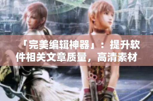 「完美編輯神器」：提升軟件相關(guān)文章質(zhì)量，高清素材應(yīng)有盡有