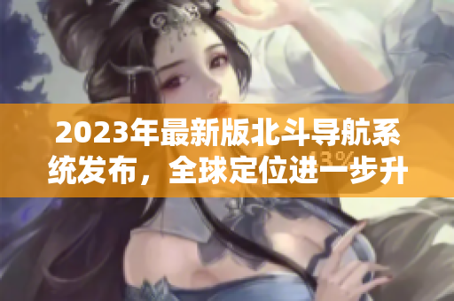 2023年最新版北斗導(dǎo)航系統(tǒng)發(fā)布，全球定位進(jìn)一步升級(jí)