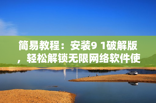 簡易教程：安裝9 1破解版，輕松解鎖無限網(wǎng)絡軟件使用