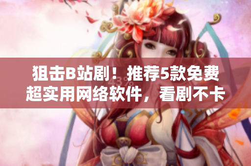 狙擊B站劇！推薦5款免費超實用網(wǎng)絡(luò)軟件，看劇不卡頓！
