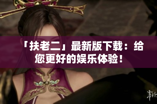 「扶老二」最新版下載：給您更好的娛樂(lè)體驗(yàn)！