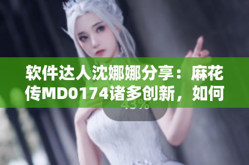 軟件達人沈娜娜分享：麻花傳MD0174諸多創(chuàng)新，如何優(yōu)化你的軟件體驗