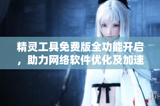 精靈工具免費(fèi)版全功能開啟，助力網(wǎng)絡(luò)軟件優(yōu)化及加速