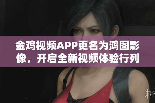 金雞視頻APP更名為鴻圖影像，開啟全新視頻體驗(yàn)行列