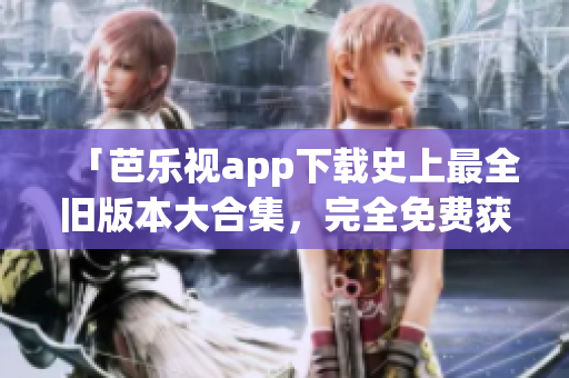 「芭樂(lè)視app下載史上最全舊版本大合集，完全免費(fèi)獲取」