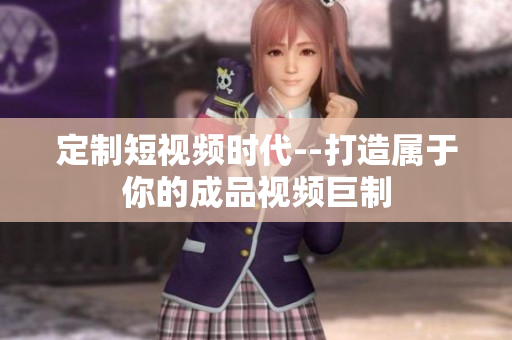 定制短視頻時(shí)代--打造屬于你的成品視頻巨制