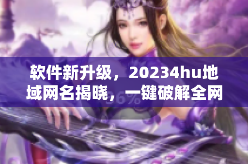 軟件新升級，20234hu地域網(wǎng)名揭曉，一鍵破解全網(wǎng)檢測，告別地域限制！