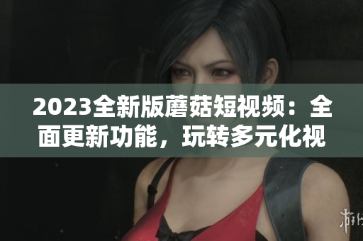 2023全新版蘑菇短視頻：全面更新功能，玩轉(zhuǎn)多元化視聽體驗(yàn)！