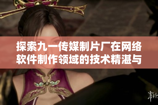 探索九一傳媒制片廠在網絡軟件制作領域的技術精湛與創(chuàng)新實力
