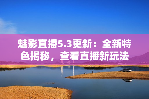 魅影直播5.3更新：全新特色揭秘，查看直播新玩法