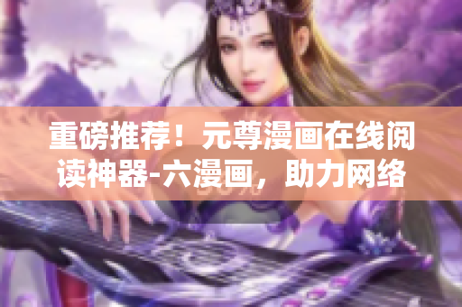 重磅推薦！元尊漫畫在線閱讀神器-六漫畫，助力網(wǎng)絡開發(fā)者研究創(chuàng)作！