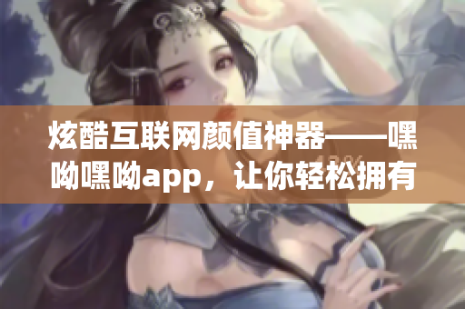 炫酷互聯(lián)網(wǎng)顏值神器——嘿呦嘿呦app，讓你輕松擁有暢快網(wǎng)絡(luò)互動體驗！