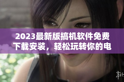 2023最新版搞機(jī)軟件免費(fèi)下載安裝，輕松玩轉(zhuǎn)你的電腦