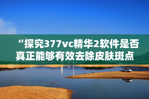 “探究377vc精華2軟件是否真正能夠有效去除皮膚斑點”