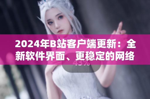 2024年B站客戶端更新：全新軟件界面、更穩(wěn)定的網(wǎng)絡(luò)連接