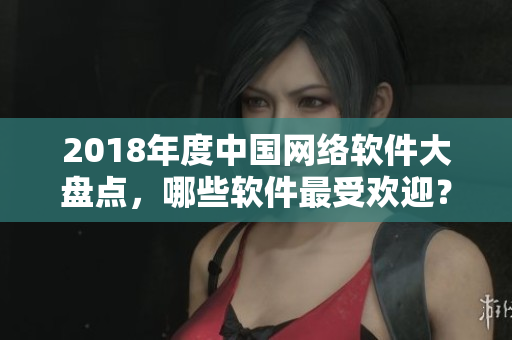 2018年度中國網(wǎng)絡(luò)軟件大盤點，哪些軟件最受歡迎？
