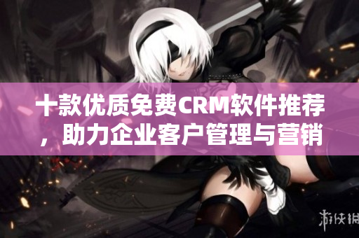 十款優(yōu)質(zhì)免費(fèi)CRM軟件推薦，助力企業(yè)客戶管理與營(yíng)銷(xiāo)