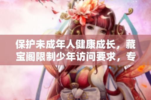 保護(hù)未成年人健康成長(zhǎng)，藏寶閣限制少年訪問(wèn)要求，專注家長(zhǎng)教育引導(dǎo)