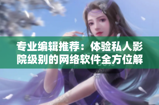專業(yè)編輯推薦：體驗私人影院級別的網(wǎng)絡(luò)軟件全方位解析
