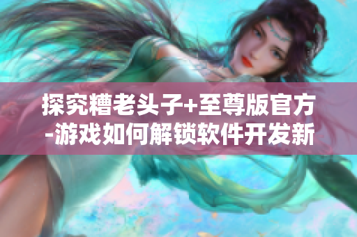 探究糟老頭子+至尊版官方-游戲如何解鎖軟件開(kāi)發(fā)新領(lǐng)域