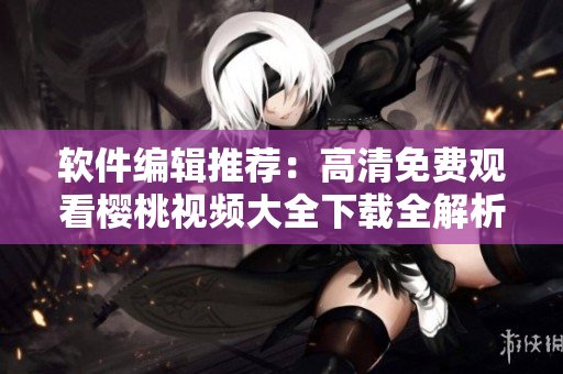 軟件編輯推薦：高清免費觀看櫻桃視頻大全下載全解析