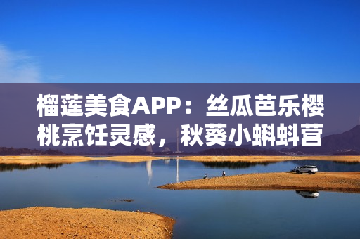 榴蓮美食APP：絲瓜芭樂(lè)櫻桃烹飪靈感，秋葵小蝌蚪營(yíng)養(yǎng)食譜分享