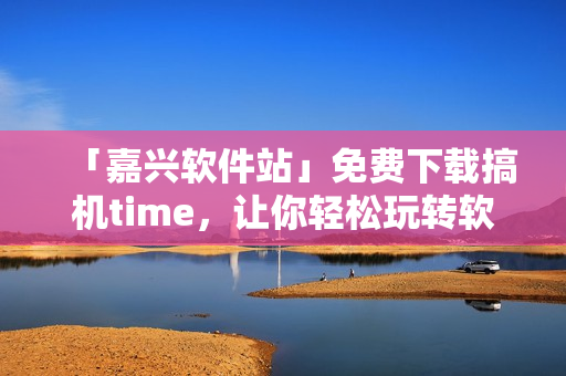 「嘉興軟件站」免費(fèi)下載搞機(jī)time，讓你輕松玩轉(zhuǎn)軟件，暢享高效生活
