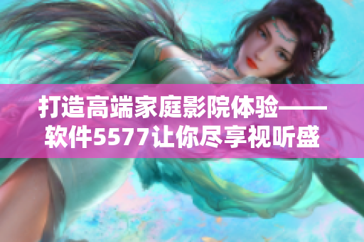 打造高端家庭影院體驗——軟件5577讓你盡享視聽盛宴