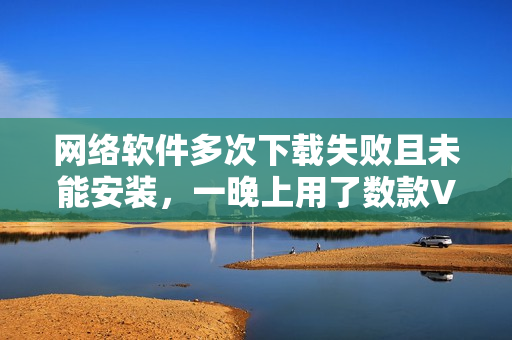 網(wǎng)絡(luò)軟件多次下載失敗且未能安裝，一晚上用了數(shù)款VPN工具