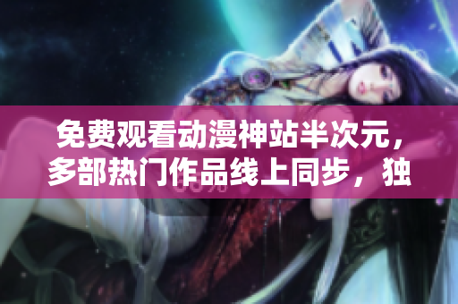 免費(fèi)觀看動漫神站半次元，多部熱門作品線上同步，獨(dú)家資源全網(wǎng)獨(dú)享