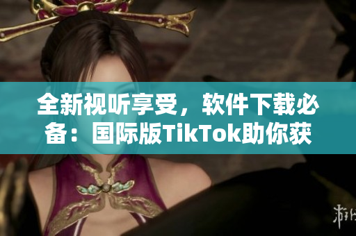 全新視聽享受，軟件下載必備：國際版TikTok助你獲得創(chuàng)意靈感！