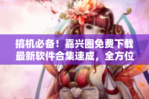 搞機(jī)必備！嘉興圈免費下載最新軟件合集速成，全方位滿足你的軟件需求！