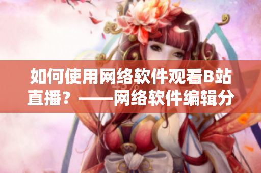如何使用網(wǎng)絡(luò)軟件觀看B站直播？——網(wǎng)絡(luò)軟件編輯分享技巧