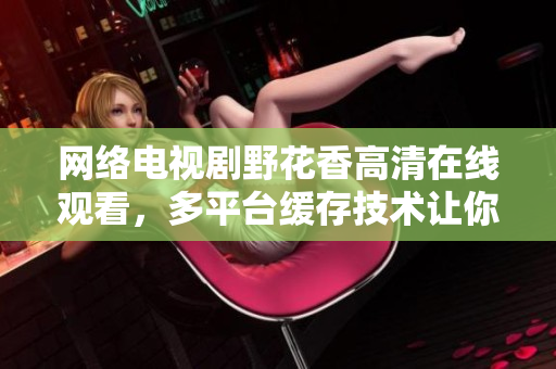 網(wǎng)絡(luò)電視劇野花香高清在線觀看，多平臺(tái)緩存技術(shù)讓你流暢體驗(yàn)