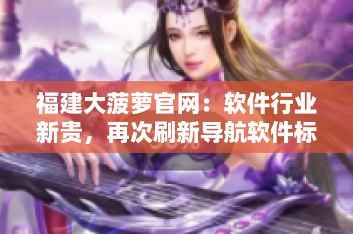 福建大菠蘿官網(wǎng)：軟件行業(yè)新貴，再次刷新導(dǎo)航軟件標(biāo)準(zhǔn)！