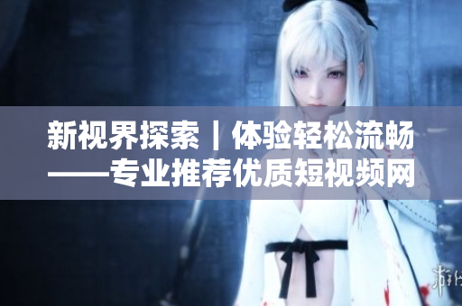 新視界探索｜體驗輕松流暢——專業(yè)推薦優(yōu)質(zhì)短視頻網(wǎng)站