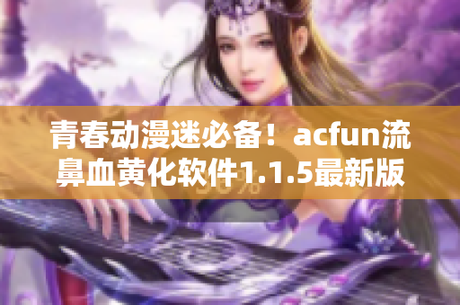 青春動漫迷必備！acfun流鼻血黃化軟件1.1.5最新版來襲