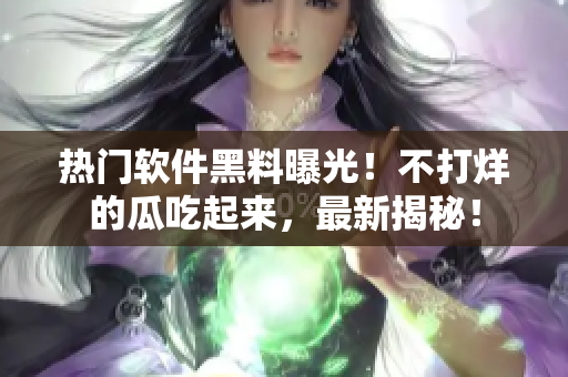 熱門軟件黑料曝光！不打烊的瓜吃起來，最新揭秘！