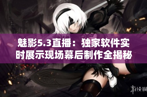 魅影5.3直播：獨(dú)家軟件實(shí)時(shí)展示現(xiàn)場(chǎng)幕后制作全揭秘