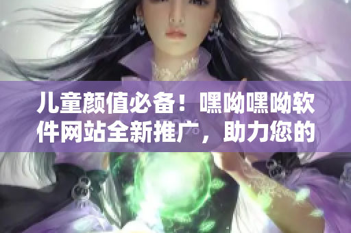 兒童顏值必備！嘿呦嘿呦軟件網(wǎng)站全新推廣，助力您的軟件之旅