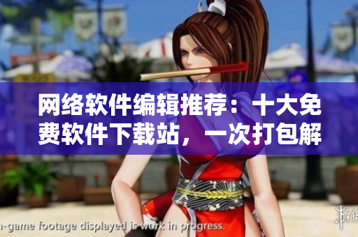 網(wǎng)絡(luò)軟件編輯推薦：十大免費(fèi)軟件下載站，一次打包解決你所有軟件需求！