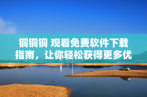 銅銅銅 觀看免費軟件下載指南，讓你輕松獲得更多優(yōu)質(zhì)資源