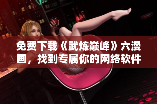 免費(fèi)下載《武煉巔峰》六漫畫(huà)，找到專(zhuān)屬你的網(wǎng)絡(luò)軟件最新版本