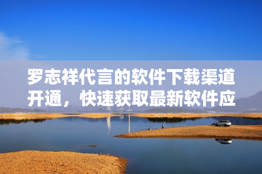 羅志祥代言的軟件下載渠道開通，快速獲取最新軟件應(yīng)用