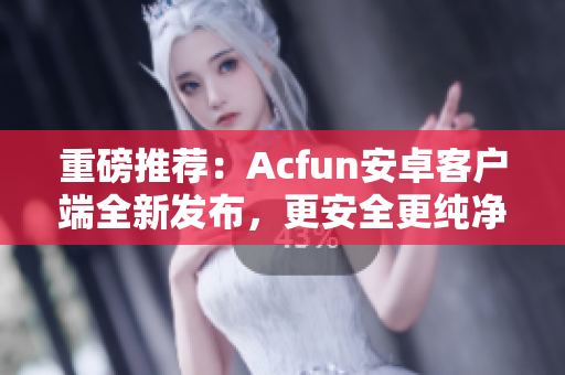 重磅推薦：Acfun安卓客戶端全新發(fā)布，更安全更純凈！