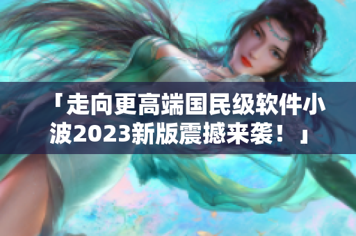 「走向更高端國(guó)民級(jí)軟件小波2023新版震撼來(lái)襲！」