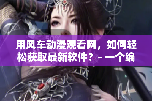 用風(fēng)車動(dòng)漫觀看網(wǎng)，如何輕松獲取最新軟件？- 一個(gè)編輯的分享