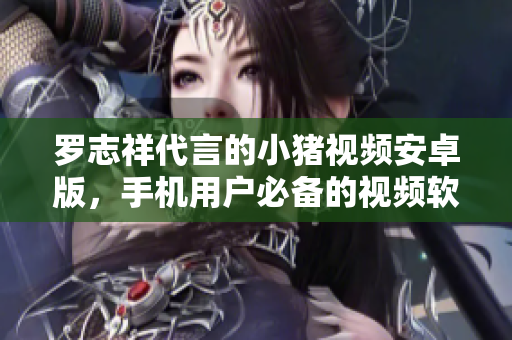 羅志祥代言的小豬視頻安卓版，手機(jī)用戶必備的視頻軟件