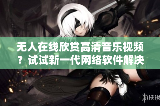 無人在線欣賞高清音樂視頻？試試新一代網(wǎng)絡(luò)軟件解決方案