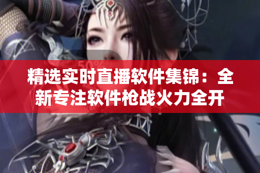 精選實(shí)時(shí)直播軟件集錦：全新專(zhuān)注軟件槍?xiě)?zhàn)火力全開(kāi)